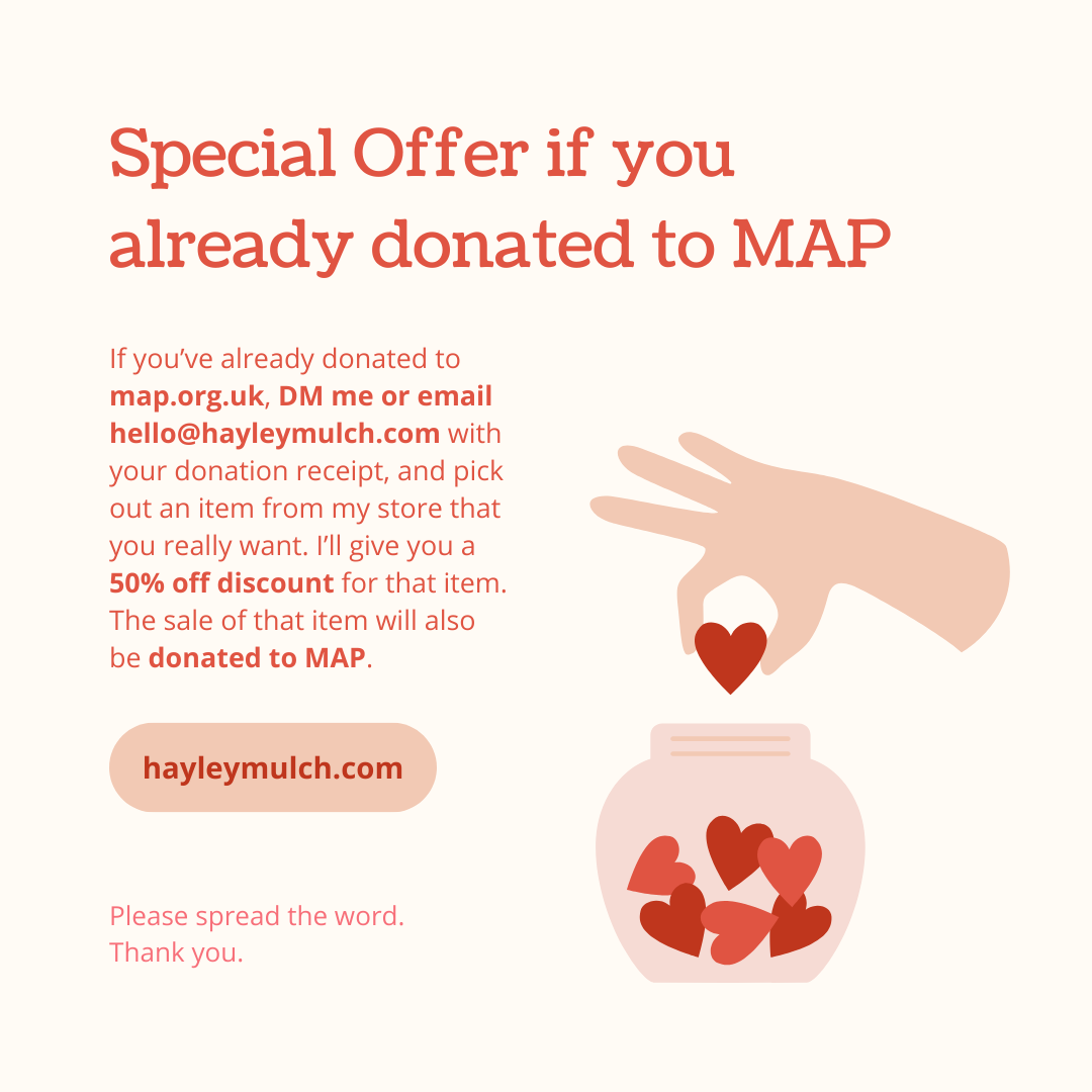 If you’ve already donated to map.org.uk, email hello@hayleymulch.com with your receipt, and pick out an item from my store. You&#39;ll get a 50% off discount for that item. That will be donated to MAP.